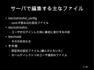 サーバで編集する主なファイル
● /etc/ssh/sshd_config
– sshd が読み込む設定ファイル
● /etc/ssh/sshrc
– ユーザがログインした時に最初に実行する内容
● /etc/motd
– 今日のお知らせ
● その他
– 認証用の設定ファイル ( 鍵とかいろいろ )
– ホームディレクトリのユーザ個別のファイル
7 / 69
 
