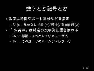 数字とか記号とか
● 数字は時間やポート番号などを指定
– 秒 (s 、単位なし )/ 分 (m)/ 時 (h)/ 日 (d)/ 週 (w)
● 「 % 英字」は特定の文字列に置き換わる
– %u ：認証しようとしているユーザ名
– %h ：そのユーザのホームディレクトリ
9 / 69
 