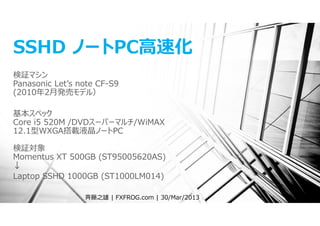 SSHD ノートPC⾼速化
検証マシン
Panasonic Letʼs note CF-S9
(2010年2⽉発売モデル）

基本スペック
Core i5 520M /DVDスーパーマルチ/WiMAX
12.1型WXGA搭載液晶ノートPC

検証対象
Momentus XT 500GB (ST95005620AS)
↓
Laptop SSHD 1000GB (ST1000LM014)

                 ⻫藤之雄 | FXFROG.com | 30/Mar/2013
 