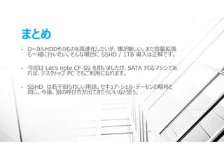 まとめ
•   ローカルHDDそのものを⾼速化したいが、懐が厳しい。また容量拡張
    も⼀緒に⾏いたい。そんな場合に SSHD / 1TB 導⼊は正解です。

•   今回は Letʼs note CF-S9 を⽤いましたが、SATA 対応マシンであ
    れば、デスクトップ PC でもご利⽤になれます。

•   SSHD は若⼲紛らわしい⽤語。セキュア・シェル・デーモンの略称と
    同じ。今後、別の呼び⽅が出てきたらいいなと思う。
 