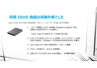 初期 SSHD 換装は煩雑作業でした
•   Letʼs note から HDD を抜き取り、クローン（イメージ）作成しCOPY実施

                 1. 「アーク情報システム HD⾰命 CopyDrive Light3」付き、
                    安価な HDD外付けケースを購⼊。

                   （Letʼs note は eSATA カードを取り付け済）

                 2. 2.5インチ SATA, キャッシュ 32MB, ソリッドステート 4GB,
                    HDD 500GB, 7,200rpm / ST95005620AS(SSHD) を購⼊。

                 3. Letʼs note から HDD を抜き取り、クローン展開。

                 4. クローン作成まで、およそ 20時間w

                 5. 出来上がったものを Letʼs note 換装し、正常動作確認。
 