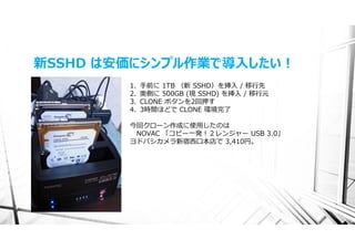 新SSHD は安価にシンプル作業で導⼊したい！
        1.   ⼿前に 1TB （新 SSHD）を挿⼊ / 移⾏先
        2.   奥側に 500GB (現 SSHD) を挿⼊ / 移⾏元
        3.   CLONE ボタンを2回押す
        4.   3時間ほどで CLONE 環境完了

        今回クローン作成に使⽤したのは
         NOVAC 「コピー⼀発！２レンジャー USB 3.0」
        ヨドバシカメラ新宿⻄⼝本店で 3,410円。
 