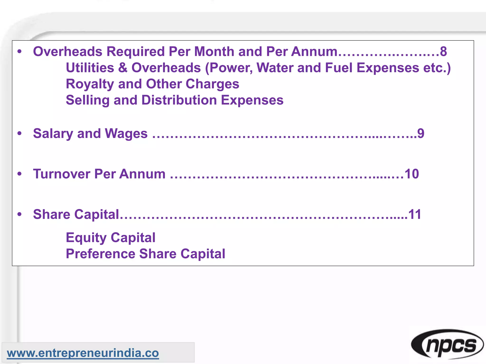 • Overheads Required Per Month and Per Annum………….…….…8
Utilities & Overheads (Power, Water and Fuel Expenses etc.)
Royalty and Other Charges
Selling and Distribution Expenses
• Salary and Wages …………………………………………....……..9
• Turnover Per Annum ……………………………………….....…10
• Share Capital…………………………………………………….....11
Equity Capital
Preference Share Capital
www.entrepreneurindia.co
 