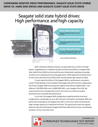 DECEMBER 2013
A PRINCIPLED TECHNOLOGIES TEST REPORT
Commissioned by Seagate
COMPARING DESKTOP DRIVE PERFORMANCE: SEAGATE SOLID STATE HYBRID
DRIVE VS. HARD DISK DRIVES AND SEAGATE CLIENT SOLID STATE DRIVE
When selecting a desktop computer, you generally have a choice of storage
options. Upgrading from a traditional spindle hard disk drive (HDD) to a Seagate Solid
State Hybrid Drive (SSHD) can boost performance dramatically, speeding up everyday
activities such as booting and launching applications. SSHDs approach the performance
of client-class solid-state drives (SSDs) while maintaining the high capacity of HDDs.
To learn about the effects of the Seagate SSHD on performance, we tested a
Lenovo® H520 desktop in the Principled Technologies labs with five drive configurations.
We tested a Seagate SSHD and compared it against three Western Digital HDDs—two
different 7,200 RPM HDDs and a 10,000 RPM HDD—and a Seagate Client SSD. We
measured boot time and application launch time and ran an industry-standard
benchmark test to quantify disk performance.
In our tests, the Seagate SSHD configuration outperformed the hard drive
configurations considerably, by up to 387.3 percent. Even better, the Seagate SSHD also
performed comparably to the Seagate Client SSD in some tests, while maintaining the
larger storage capacity of a traditional hard drive. This performance level and capacity
potential show that selecting the Seagate Solid State Hybrid Drive for your next desktop
computer can be a very wise move.
 