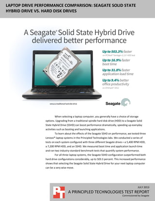 JULY 2013
A PRINCIPLED TECHNOLOGIES TEST REPORT
Commissioned by Seagate
LAPTOP DRIVE PERFORMANCE COMPARISON: SEAGATE SOLID STATE
HYBRID DRIVE VS. HARD DISK DRIVES
When selecting a laptop computer, you generally have a choice of storage
options. Upgrading from a traditional spindle hard disk drive (HDD) to a Seagate Solid
State Hybrid Drive (SSHD) can boost performance dramatically, speeding up everyday
activities such as booting and launching applications.
To learn about the effects of the Seagate SSHD on performance, we tested three
Lenovo® laptop systems in the Principled Technologies labs. We conducted a series of
tests on each system configured with three different Seagate drives—a 5,400 RPM HDD,
a 7,200 RPM HDD, and an SSHD. We measured boot time and application launch time
and ran two industry-standard benchmark tests that quantify system performance.
For all three laptop systems, the Seagate SSHD configuration outperformed both
hard drive configurations considerably, up to 503.3 percent. This increased performance
shows that selecting the Seagate Solid State Hybrid Drive for your next laptop computer
can be a very wise move.
 