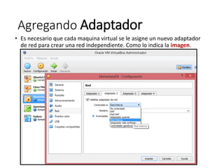 Agregando Adaptador
• Es necesario que cada maquina virtual se le asigne un nuevo adaptador
de red para crear una red independiente. Como lo indica la imagen.
 