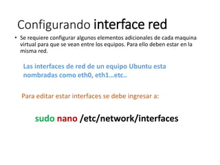 Configurando interface red
• Se requiere configurar algunos elementos adicionales de cada maquina
virtual para que se vean entre los equipos. Para ello deben estar en la
misma red.
Las interfaces de red de un equipo Ubuntu esta
nombradas como eth0, eth1…etc..
Para editar estar interfaces se debe ingresar a:
sudo nano /etc/network/interfaces
 