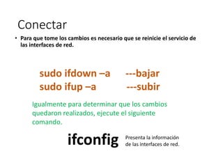 Conectar
• Para que tome los cambios es necesario que se reinicie el servicio de
las interfaces de red.
Igualmente para determinar que los cambios
quedaron realizados, ejecute el siguiente
comando.
sudo ifdown –a ---bajar
sudo ifup –a ---subir
ifconfig Presenta la información
de las interfaces de red.
 