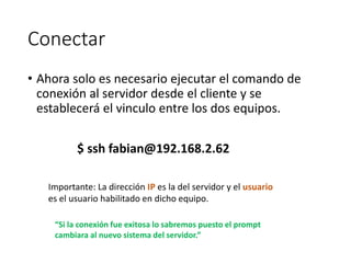 Conectar
• Ahora solo es necesario ejecutar el comando de
conexión al servidor desde el cliente y se
establecerá el vinculo entre los dos equipos.
$ ssh fabian@192.168.2.62
Importante: La dirección IP es la del servidor y el usuario
es el usuario habilitado en dicho equipo.
“Si la conexión fue exitosa lo sabremos puesto el prompt
cambiara al nuevo sistema del servidor.”
 