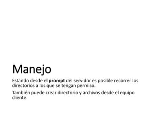 Manejo
Estando desde el prompt del servidor es posible recorrer los
directorios a los que se tengan permiso.
También puede crear directorio y archivos desde el equipo
cliente.
 