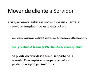 Mover de cliente a Servidor
• Si queremos subir un archivo de un cliente al
servidor empleamos esta estructura:
scp <file> <username>@<IP address or hostname>:<Destination>
scp prueba.txt fabian@192.168.2.62: /home/fabian
Se puede escribir desde cualquier parte de la
consola. Para copiar una carpeta se coloca
posterior a scp el parámetro –r.
 