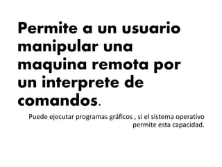 Permite a un usuario
manipular una
maquina remota por
un interprete de
comandos.
Puede ejecutar programas gráficos , si el sistema operativo
permite esta capacidad.
 