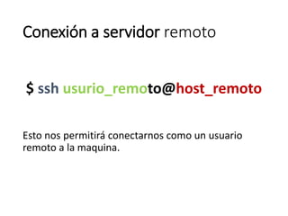 Conexión a servidor remoto
$ ssh usurio_remoto@host_remoto
Esto nos permitirá conectarnos como un usuario
remoto a la maquina.
 
