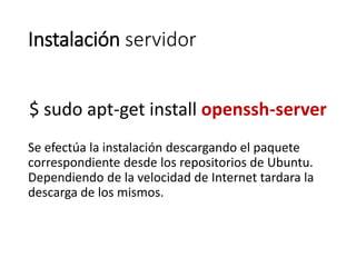 Instalación servidor
$ sudo apt-get install openssh-server
Se efectúa la instalación descargando el paquete
correspondiente desde los repositorios de Ubuntu.
Dependiendo de la velocidad de Internet tardara la
descarga de los mismos.
 