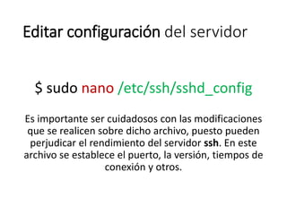 Editar configuración del servidor
$ sudo nano /etc/ssh/sshd_config
Es importante ser cuidadosos con las modificaciones
que se realicen sobre dicho archivo, puesto pueden
perjudicar el rendimiento del servidor ssh. En este
archivo se establece el puerto, la versión, tiempos de
conexión y otros.
 