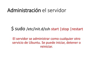 Administración el servidor
$ sudo /etc/init.d/ssh start |stop |restart
El servidor se administrar como cualquier otro
servicio de Ubuntu. Se puede iniciar, detener o
reiniciar.
 