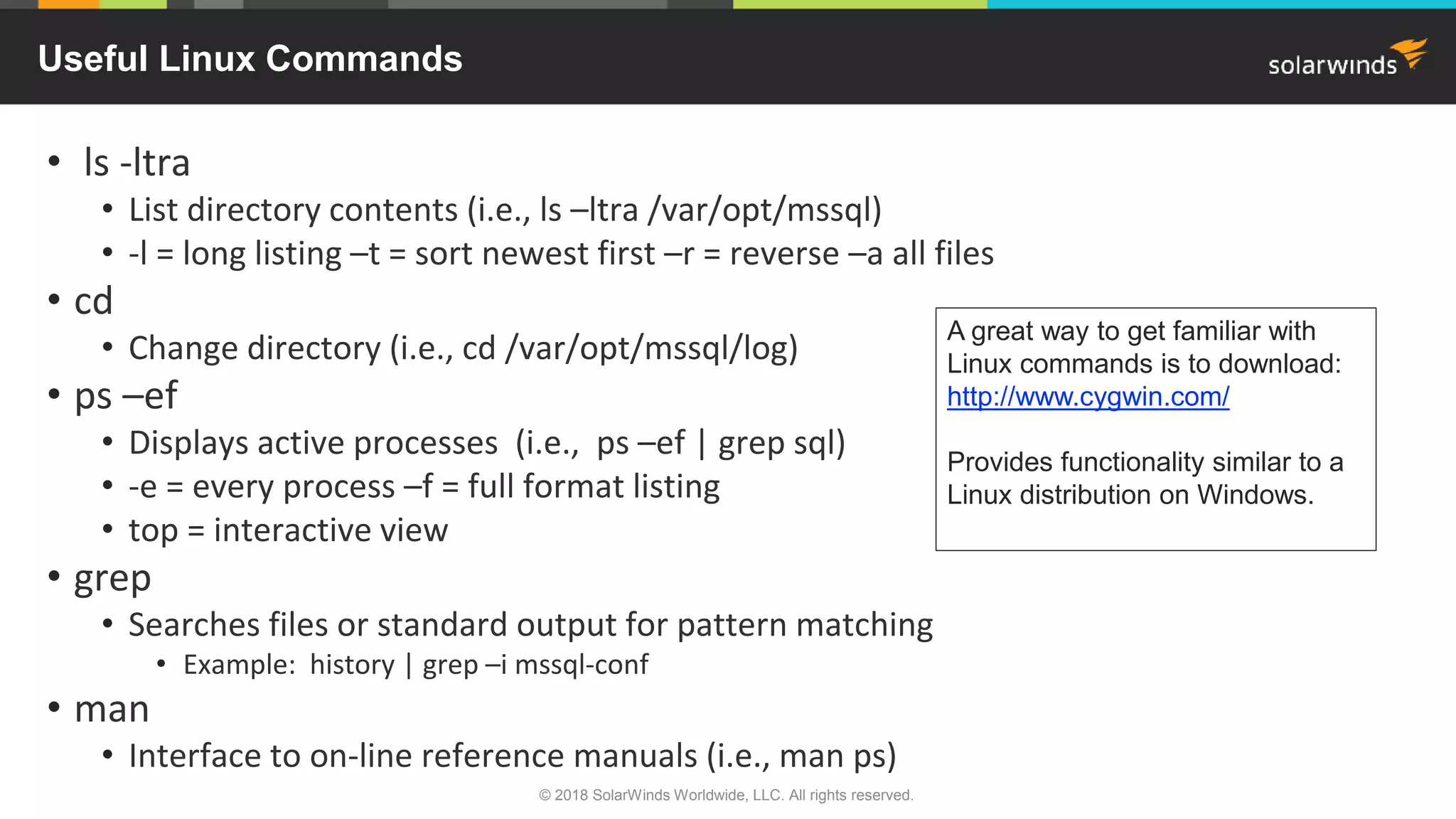 • ls -ltra
• List directory contents (i.e., ls –ltra /var/opt/mssql)
• -l = long listing –t = sort newest first –r = reverse –a all files
• cd
• Change directory (i.e., cd /var/opt/mssql/log)
• ps –ef
• Displays active processes (i.e., ps –ef | grep sql)
• -e = every process –f = full format listing
• top = interactive view
• grep
• Searches files or standard output for pattern matching
• Example: history | grep –i mssql-conf
• man
• Interface to on-line reference manuals (i.e., man ps)
Useful Linux Commands
A great way to get familiar with
Linux commands is to download:
http://www.cygwin.com/
Provides functionality similar to a
Linux distribution on Windows.
© 2018 SolarWinds Worldwide, LLC. All rights reserved.
 