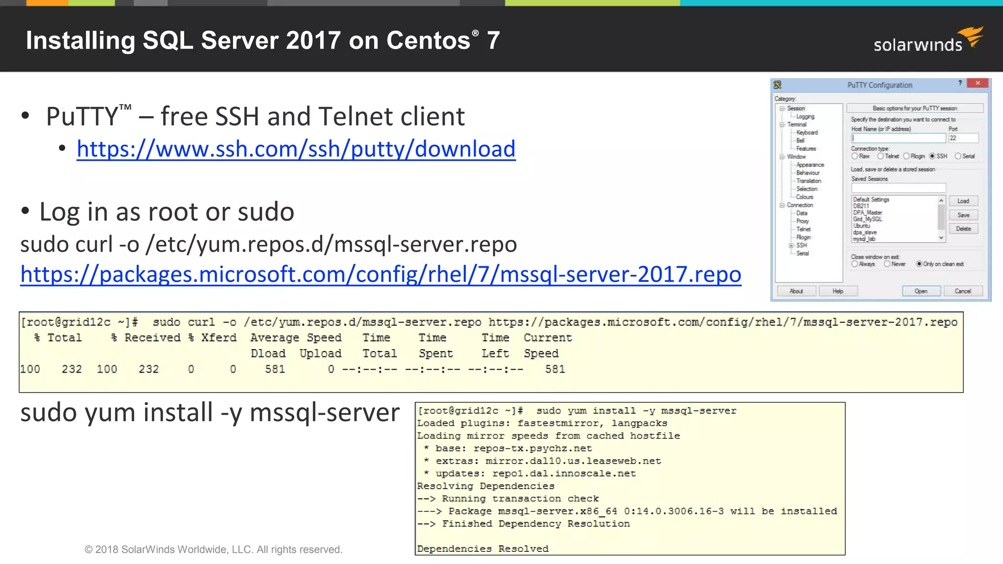 © 2018 SolarWinds Worldwide, LLC. All rights reserved.
• PuTTY™ – free SSH and Telnet client
• https://www.ssh.com/ssh/putty/download
• Log in as root or sudo
sudo curl -o /etc/yum.repos.d/mssql-server.repo
https://packages.microsoft.com/config/rhel/7/mssql-server-2017.repo
sudo yum install -y mssql-server
Installing SQL Server 2017 on Centos® 7
 