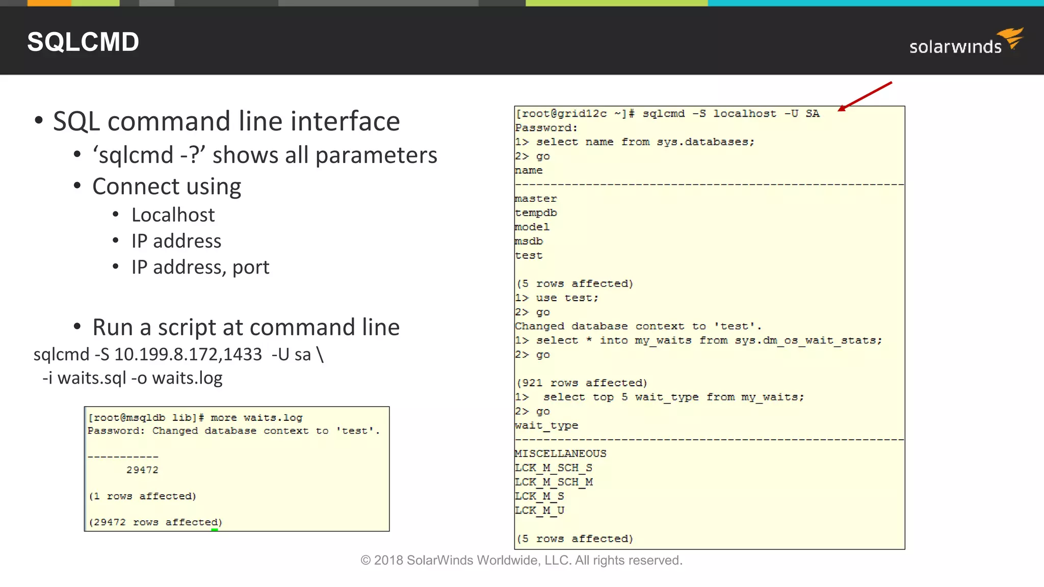 • SQL command line interface
• ‘sqlcmd -?’ shows all parameters
• Connect using
• Localhost
• IP address
• IP address, port
• Run a script at command line
sqlcmd -S 10.199.8.172,1433 -U sa 
-i waits.sql -o waits.log
SQLCMD
© 2018 SolarWinds Worldwide, LLC. All rights reserved.
 