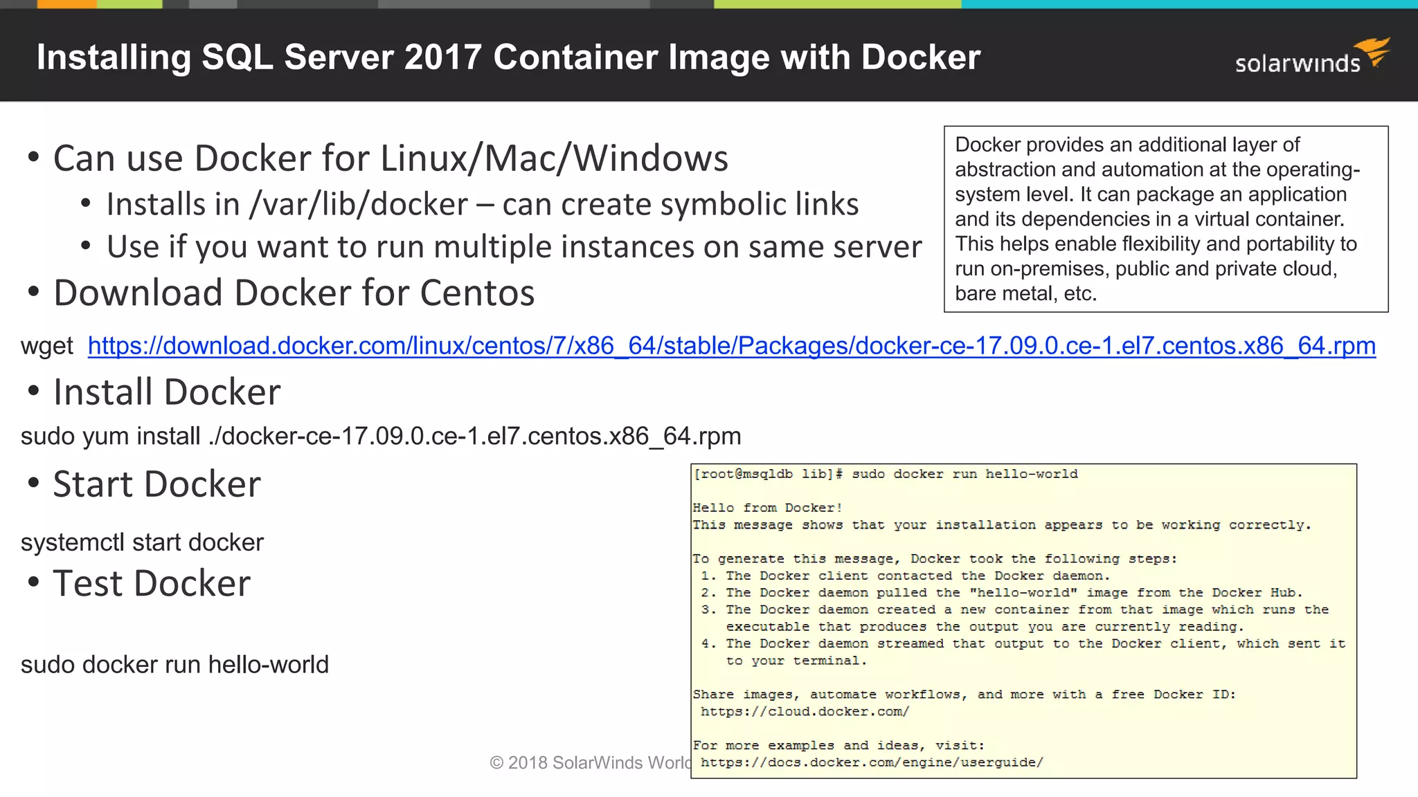© 2018 SolarWinds Worldwide, LLC. All rights reserved.
• Can use Docker for Linux/Mac/Windows
• Installs in /var/lib/docker – can create symbolic links
• Use if you want to run multiple instances on same server
• Download Docker for Centos
• Install Docker
• Start Docker
• Test Docker
Installing SQL Server 2017 Container Image with Docker
wget https://download.docker.com/linux/centos/7/x86_64/stable/Packages/docker-ce-17.09.0.ce-1.el7.centos.x86_64.rpm
sudo yum install ./docker-ce-17.09.0.ce-1.el7.centos.x86_64.rpm
systemctl start docker
sudo docker run hello-world
Docker provides an additional layer of
abstraction and automation at the operating-
system level. It can package an application
and its dependencies in a virtual container.
This helps enable flexibility and portability to
run on-premises, public and private cloud,
bare metal, etc.
 
