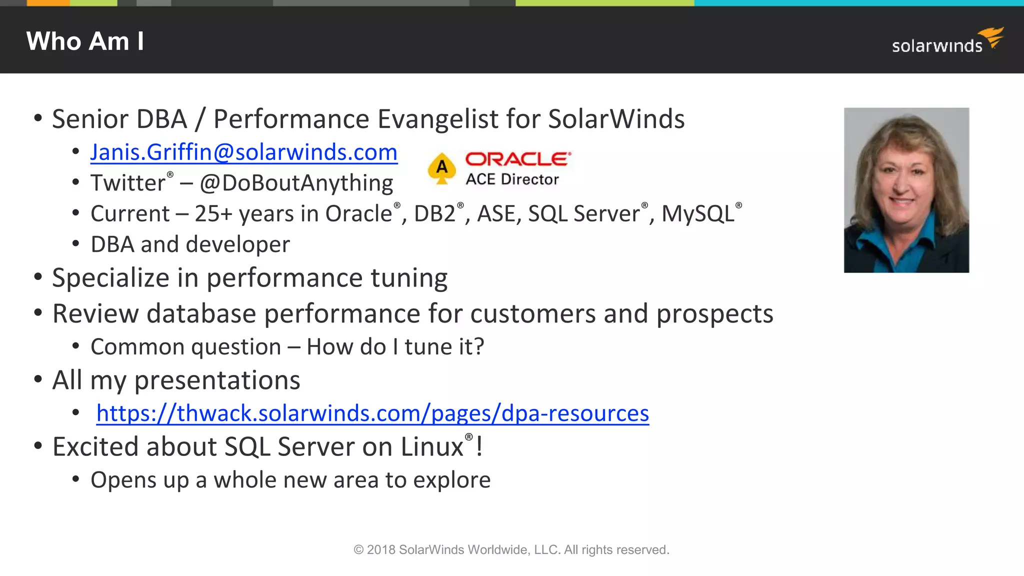 © 2018 SolarWinds Worldwide, LLC. All rights reserved.
Who Am I
• Senior DBA / Performance Evangelist for SolarWinds
• Janis.Griffin@solarwinds.com
• Twitter® – @DoBoutAnything
• Current – 25+ years in Oracle®, DB2®, ASE, SQL Server®, MySQL®
• DBA and developer
• Specialize in performance tuning
• Review database performance for customers and prospects
• Common question – How do I tune it?
• All my presentations
• https://thwack.solarwinds.com/pages/dpa-resources
• Excited about SQL Server on Linux®!
• Opens up a whole new area to explore
 