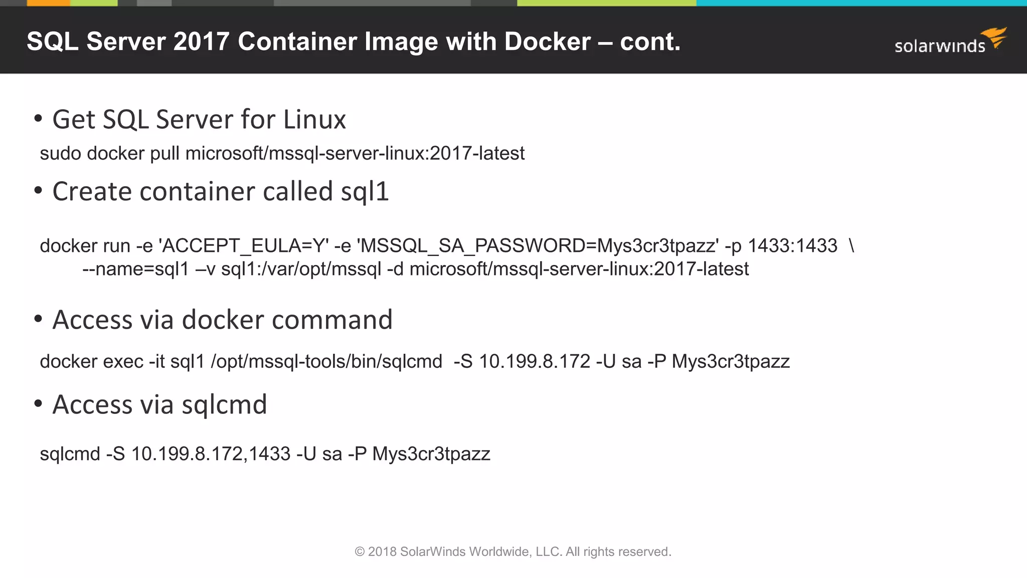 • Get SQL Server for Linux
• Create container called sql1
• Access via docker command
• Access via sqlcmd
SQL Server 2017 Container Image with Docker – cont.
sudo docker pull microsoft/mssql-server-linux:2017-latest
docker run -e 'ACCEPT_EULA=Y' -e 'MSSQL_SA_PASSWORD=Mys3cr3tpazz' -p 1433:1433 
--name=sql1 –v sql1:/var/opt/mssql -d microsoft/mssql-server-linux:2017-latest
docker exec -it sql1 /opt/mssql-tools/bin/sqlcmd -S 10.199.8.172 -U sa -P Mys3cr3tpazz
sqlcmd -S 10.199.8.172,1433 -U sa -P Mys3cr3tpazz
© 2018 SolarWinds Worldwide, LLC. All rights reserved.
 