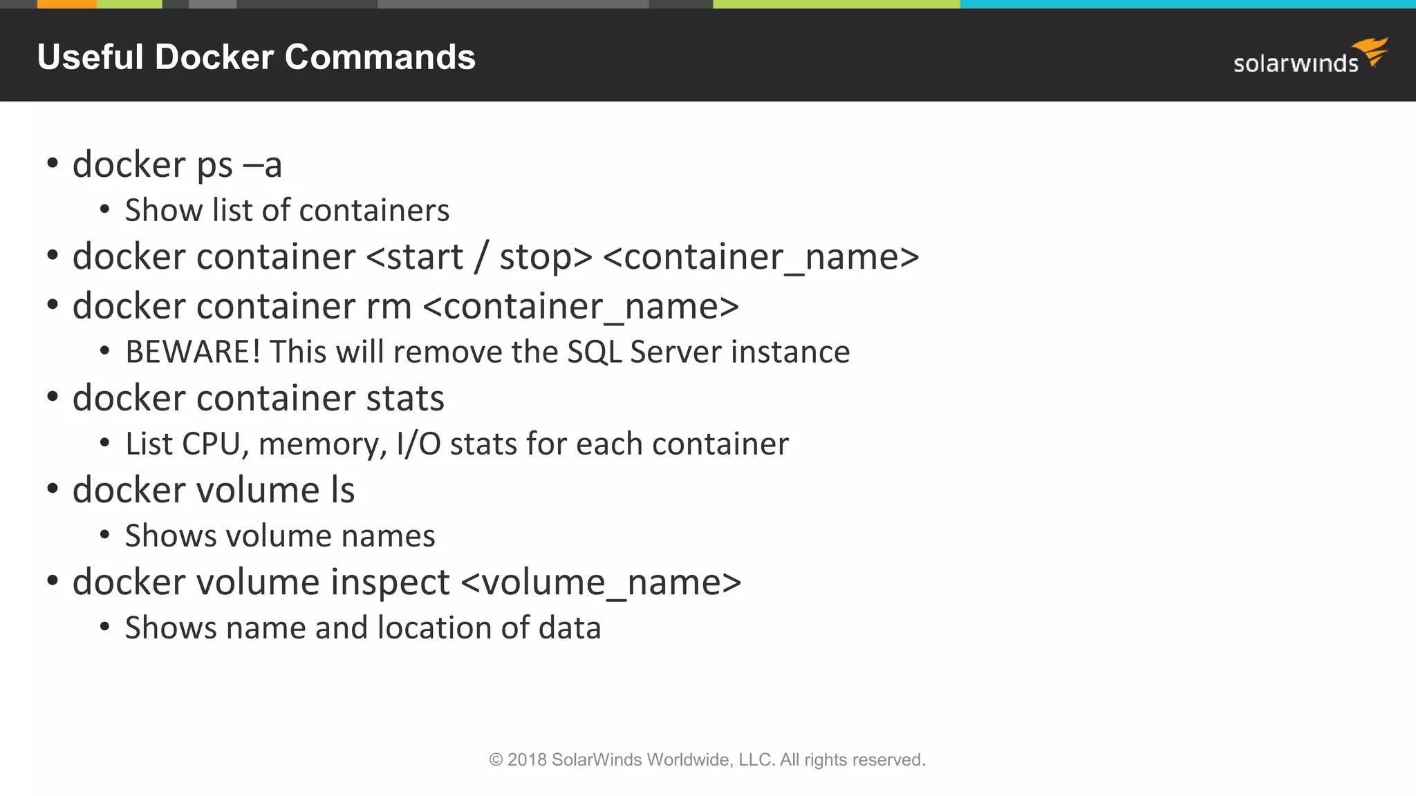 • docker ps –a
• Show list of containers
• docker container <start / stop> <container_name>
• docker container rm <container_name>
• BEWARE! This will remove the SQL Server instance
• docker container stats
• List CPU, memory, I/O stats for each container
• docker volume ls
• Shows volume names
• docker volume inspect <volume_name>
• Shows name and location of data
Useful Docker Commands
© 2018 SolarWinds Worldwide, LLC. All rights reserved.
 