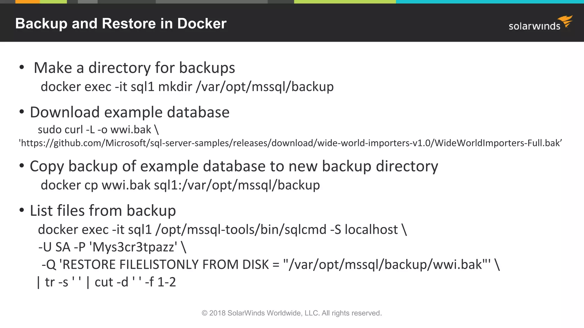• Make a directory for backups
docker exec -it sql1 mkdir /var/opt/mssql/backup
• Download example database
sudo curl -L -o wwi.bak 
'https://github.com/Microsoft/sql-server-samples/releases/download/wide-world-importers-v1.0/WideWorldImporters-Full.bak’
• Copy backup of example database to new backup directory
docker cp wwi.bak sql1:/var/opt/mssql/backup
• List files from backup
docker exec -it sql1 /opt/mssql-tools/bin/sqlcmd -S localhost 
-U SA -P 'Mys3cr3tpazz' 
-Q 'RESTORE FILELISTONLY FROM DISK = "/var/opt/mssql/backup/wwi.bak"' 
| tr -s ' ' | cut -d ' ' -f 1-2
Backup and Restore in Docker
© 2018 SolarWinds Worldwide, LLC. All rights reserved.
 