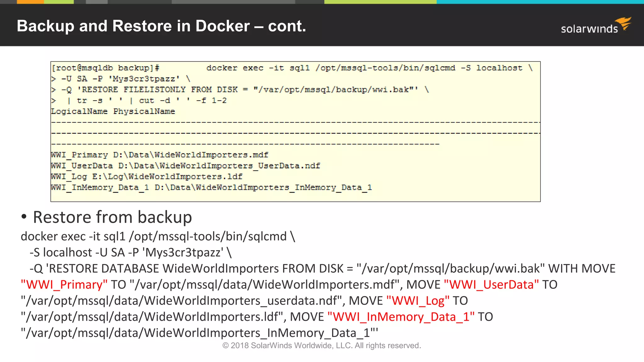 • Restore from backup
docker exec -it sql1 /opt/mssql-tools/bin/sqlcmd 
-S localhost -U SA -P 'Mys3cr3tpazz' 
-Q 'RESTORE DATABASE WideWorldImporters FROM DISK = "/var/opt/mssql/backup/wwi.bak" WITH MOVE
"WWI_Primary" TO "/var/opt/mssql/data/WideWorldImporters.mdf", MOVE "WWI_UserData" TO
"/var/opt/mssql/data/WideWorldImporters_userdata.ndf", MOVE "WWI_Log" TO
"/var/opt/mssql/data/WideWorldImporters.ldf", MOVE "WWI_InMemory_Data_1" TO
"/var/opt/mssql/data/WideWorldImporters_InMemory_Data_1"'
Backup and Restore in Docker – cont.
© 2018 SolarWinds Worldwide, LLC. All rights reserved.
 