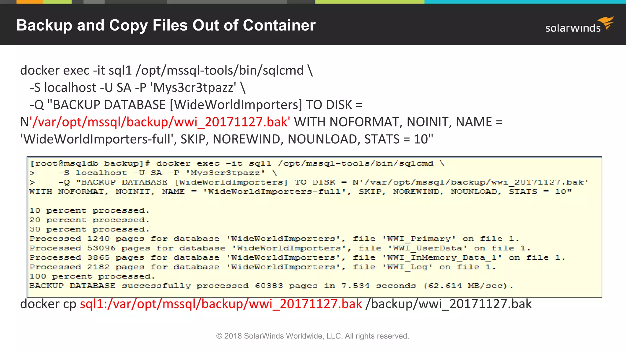 docker exec -it sql1 /opt/mssql-tools/bin/sqlcmd 
-S localhost -U SA -P 'Mys3cr3tpazz' 
-Q "BACKUP DATABASE [WideWorldImporters] TO DISK =
N'/var/opt/mssql/backup/wwi_20171127.bak' WITH NOFORMAT, NOINIT, NAME =
'WideWorldImporters-full', SKIP, NOREWIND, NOUNLOAD, STATS = 10"
docker cp sql1:/var/opt/mssql/backup/wwi_20171127.bak /backup/wwi_20171127.bak
Backup and Copy Files Out of Container
© 2018 SolarWinds Worldwide, LLC. All rights reserved.
 