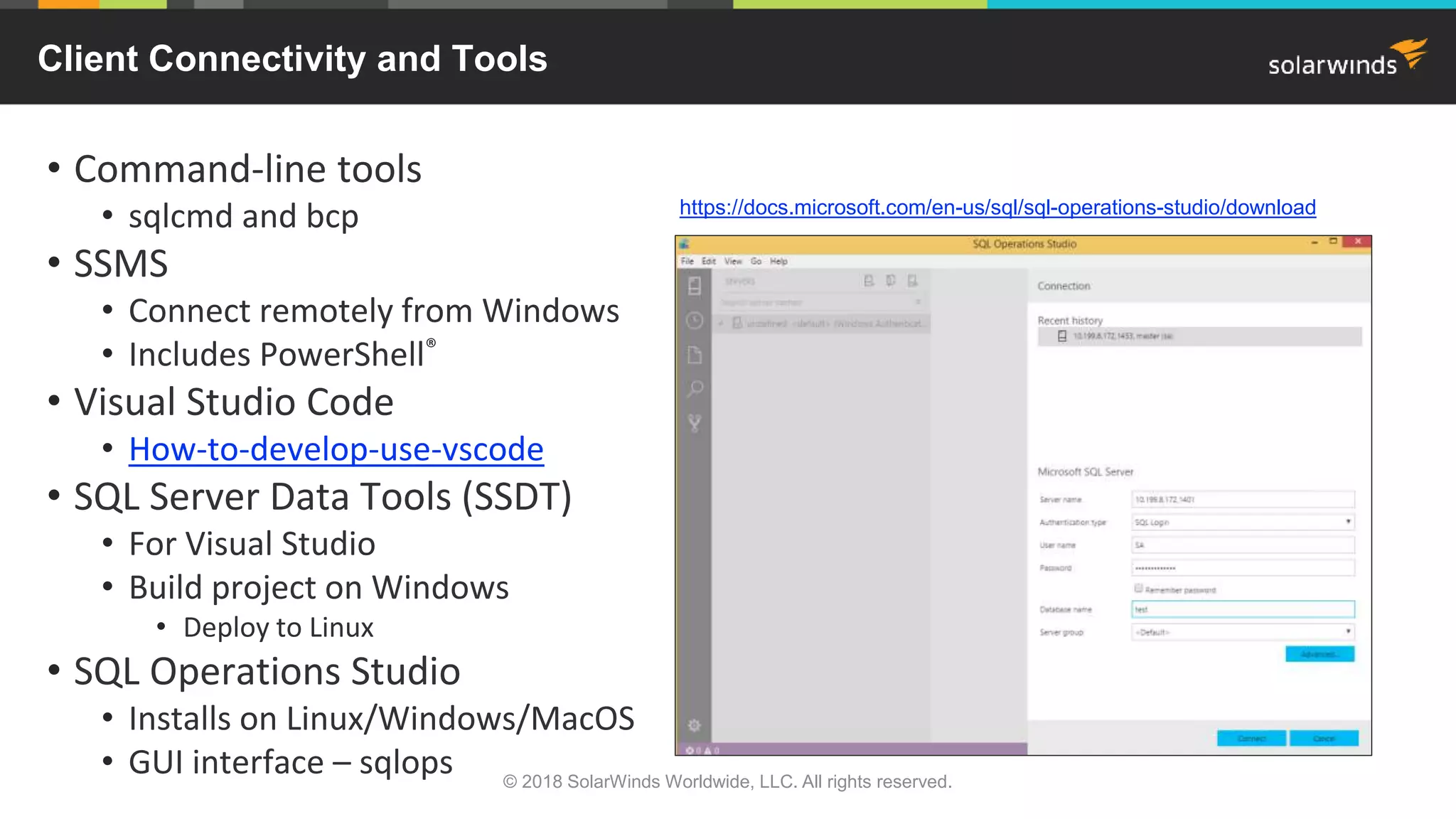 • Command-line tools
• sqlcmd and bcp
• SSMS
• Connect remotely from Windows
• Includes PowerShell®
• Visual Studio Code
• How-to-develop-use-vscode
• SQL Server Data Tools (SSDT)
• For Visual Studio
• Build project on Windows
• Deploy to Linux
• SQL Operations Studio
• Installs on Linux/Windows/MacOS
• GUI interface – sqlops
https://docs.microsoft.com/en-us/sql/sql-operations-studio/download
Client Connectivity and Tools
© 2018 SolarWinds Worldwide, LLC. All rights reserved.
 