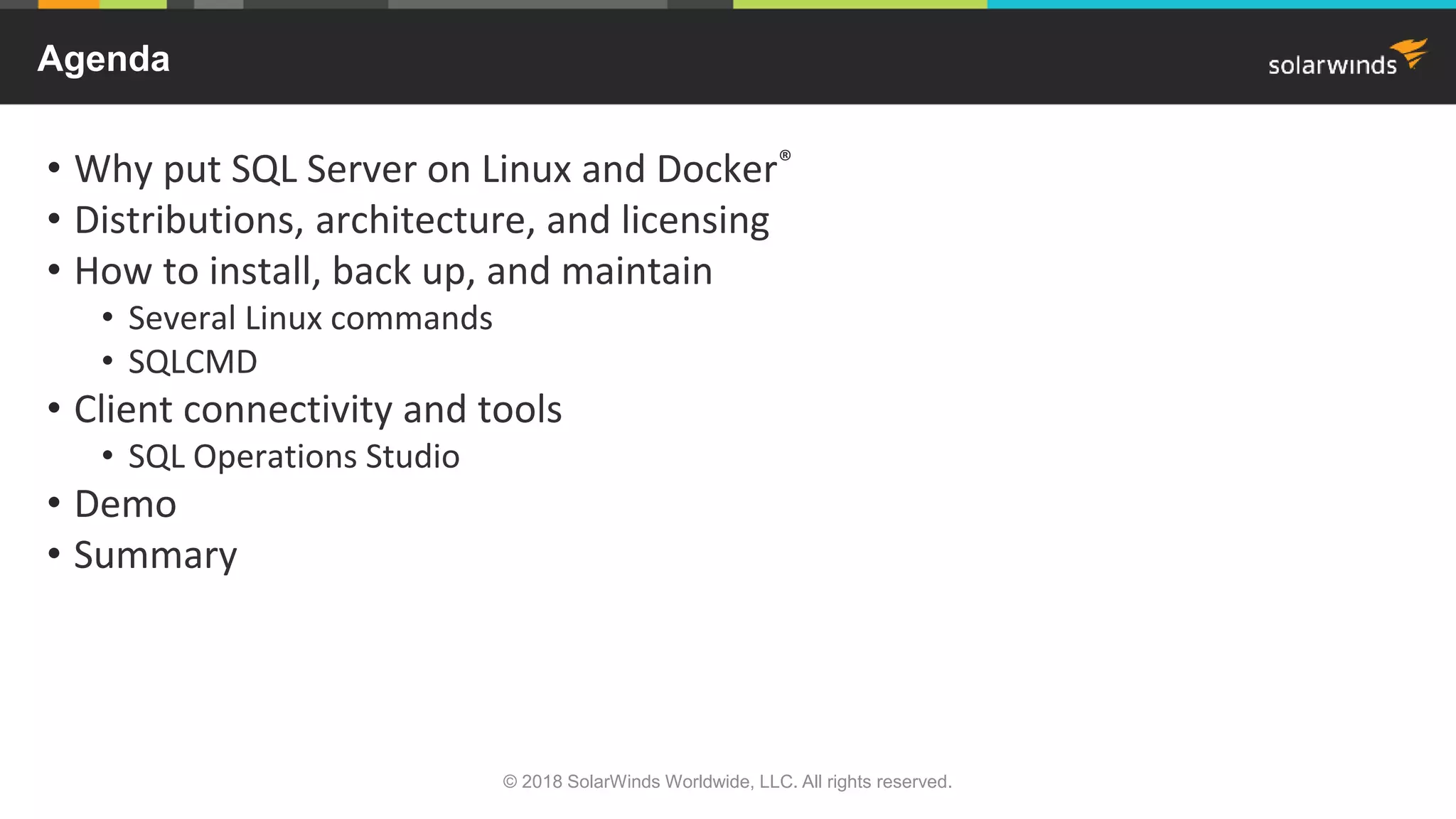 • Why put SQL Server on Linux and Docker®
• Distributions, architecture, and licensing
• How to install, back up, and maintain
• Several Linux commands
• SQLCMD
• Client connectivity and tools
• SQL Operations Studio
• Demo
• Summary
Agenda
© 2018 SolarWinds Worldwide, LLC. All rights reserved.
 