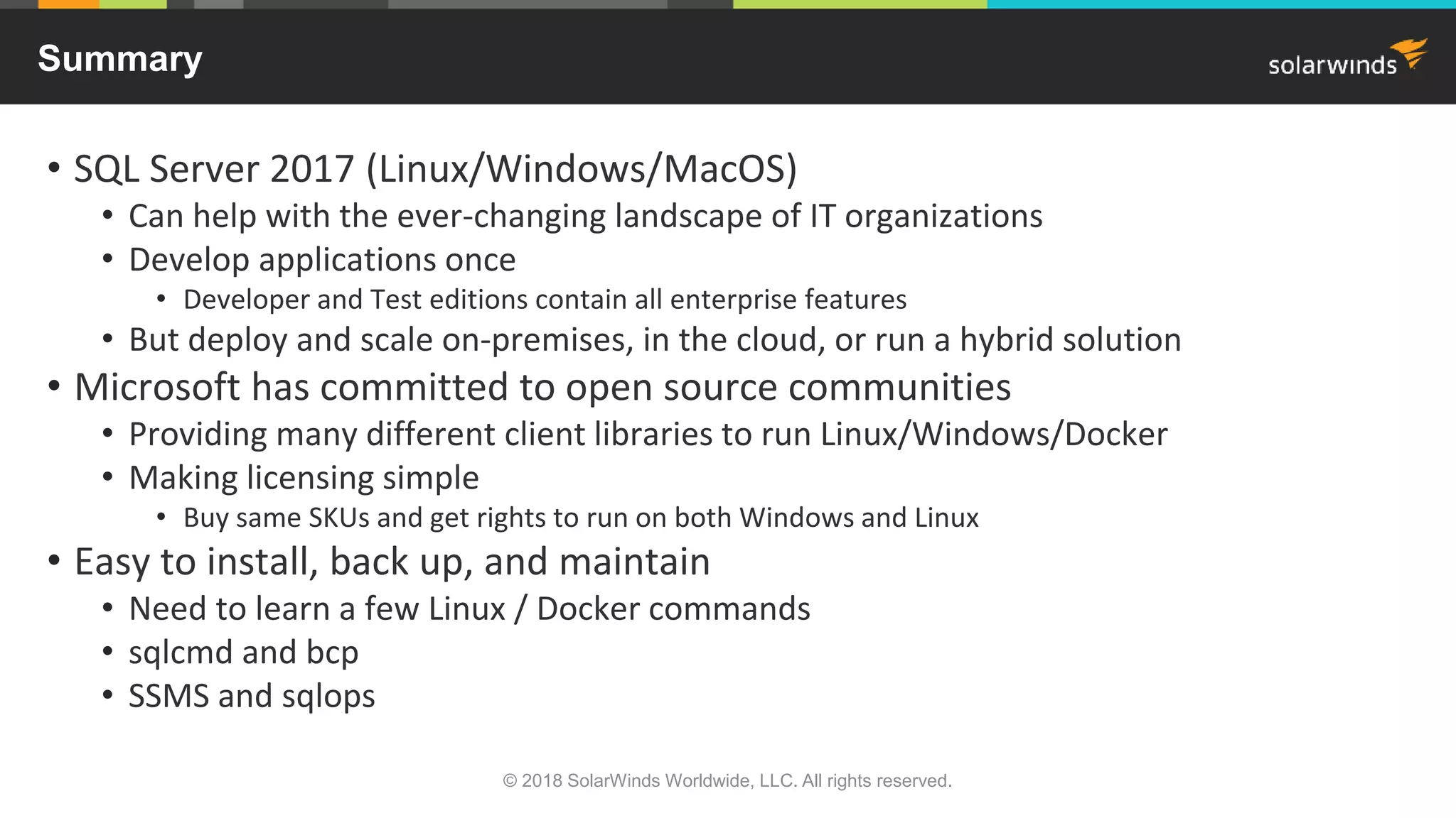 • SQL Server 2017 (Linux/Windows/MacOS)
• Can help with the ever-changing landscape of IT organizations
• Develop applications once
• Developer and Test editions contain all enterprise features
• But deploy and scale on-premises, in the cloud, or run a hybrid solution
• Microsoft has committed to open source communities
• Providing many different client libraries to run Linux/Windows/Docker
• Making licensing simple
• Buy same SKUs and get rights to run on both Windows and Linux
• Easy to install, back up, and maintain
• Need to learn a few Linux / Docker commands
• sqlcmd and bcp
• SSMS and sqlops
Summary
© 2018 SolarWinds Worldwide, LLC. All rights reserved.
 