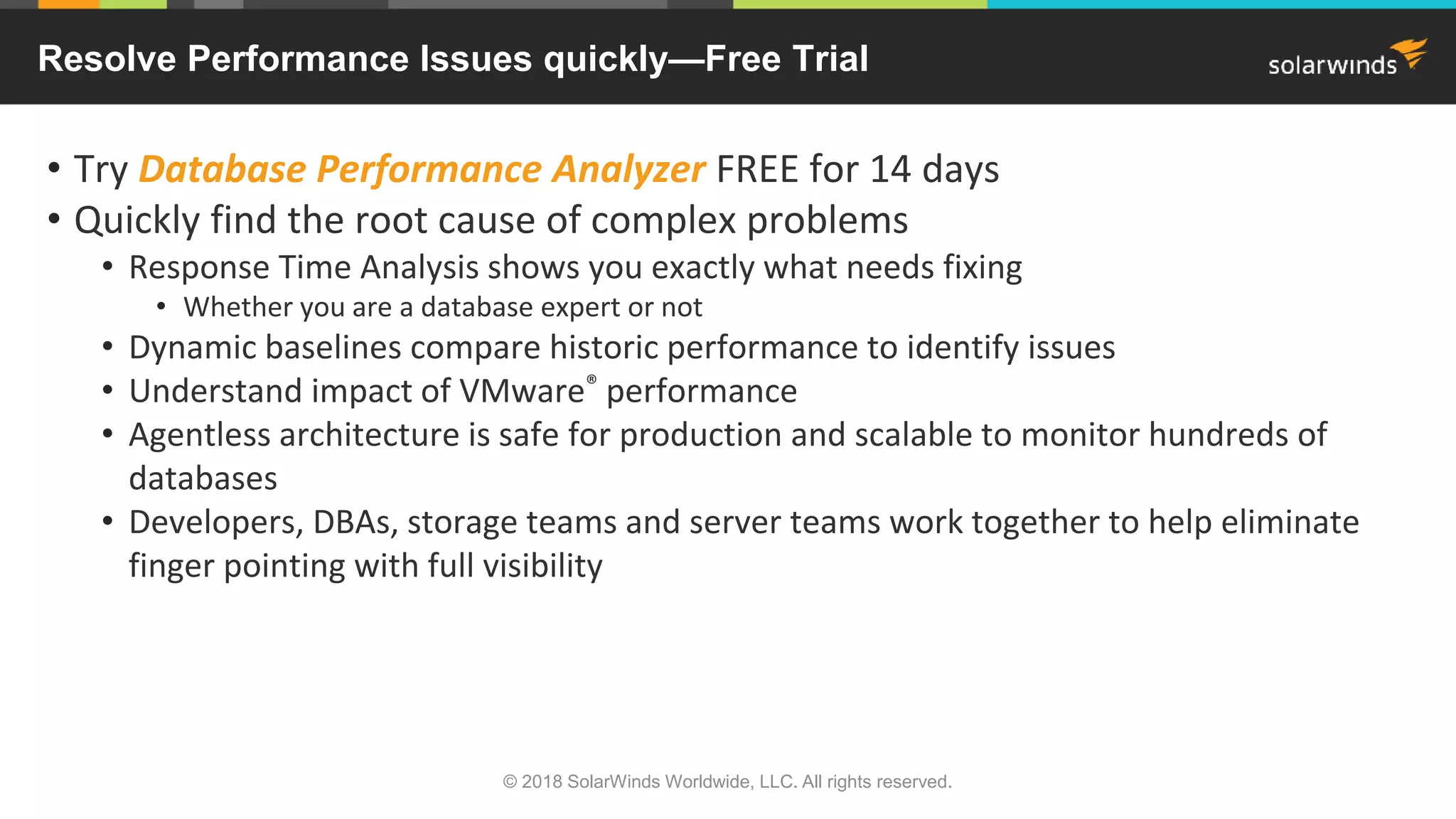 • Try Database Performance Analyzer FREE for 14 days
• Quickly find the root cause of complex problems
• Response Time Analysis shows you exactly what needs fixing
• Whether you are a database expert or not
• Dynamic baselines compare historic performance to identify issues
• Understand impact of VMware® performance
• Agentless architecture is safe for production and scalable to monitor hundreds of
databases
• Developers, DBAs, storage teams and server teams work together to help eliminate
finger pointing with full visibility
© 2018 SolarWinds Worldwide, LLC. All rights reserved.
Resolve Performance Issues quickly—Free Trial
 