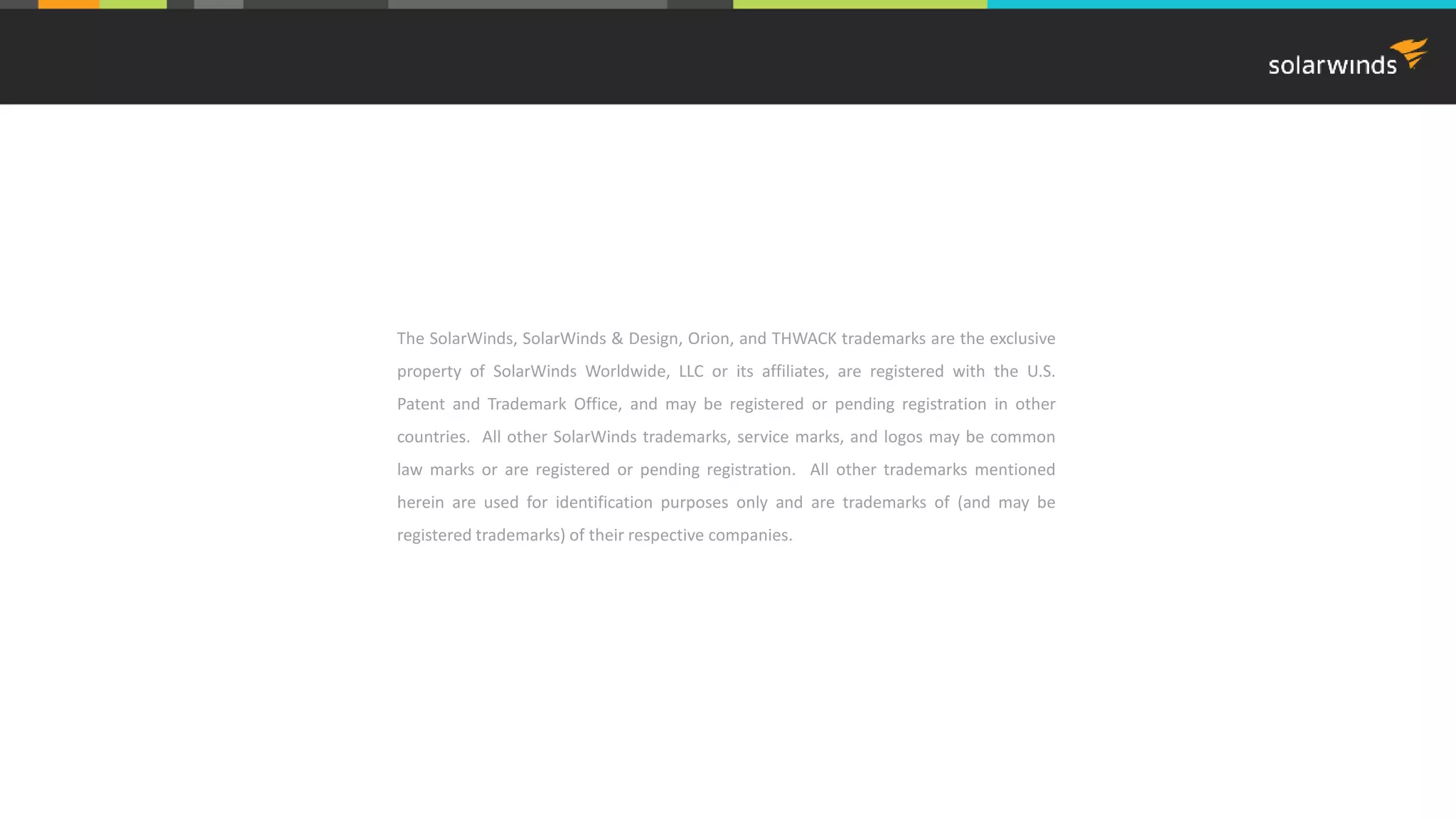 The SolarWinds, SolarWinds & Design, Orion, and THWACK trademarks are the exclusive
property of SolarWinds Worldwide, LLC or its affiliates, are registered with the U.S.
Patent and Trademark Office, and may be registered or pending registration in other
countries. All other SolarWinds trademarks, service marks, and logos may be common
law marks or are registered or pending registration. All other trademarks mentioned
herein are used for identification purposes only and are trademarks of (and may be
registered trademarks) of their respective companies.
 