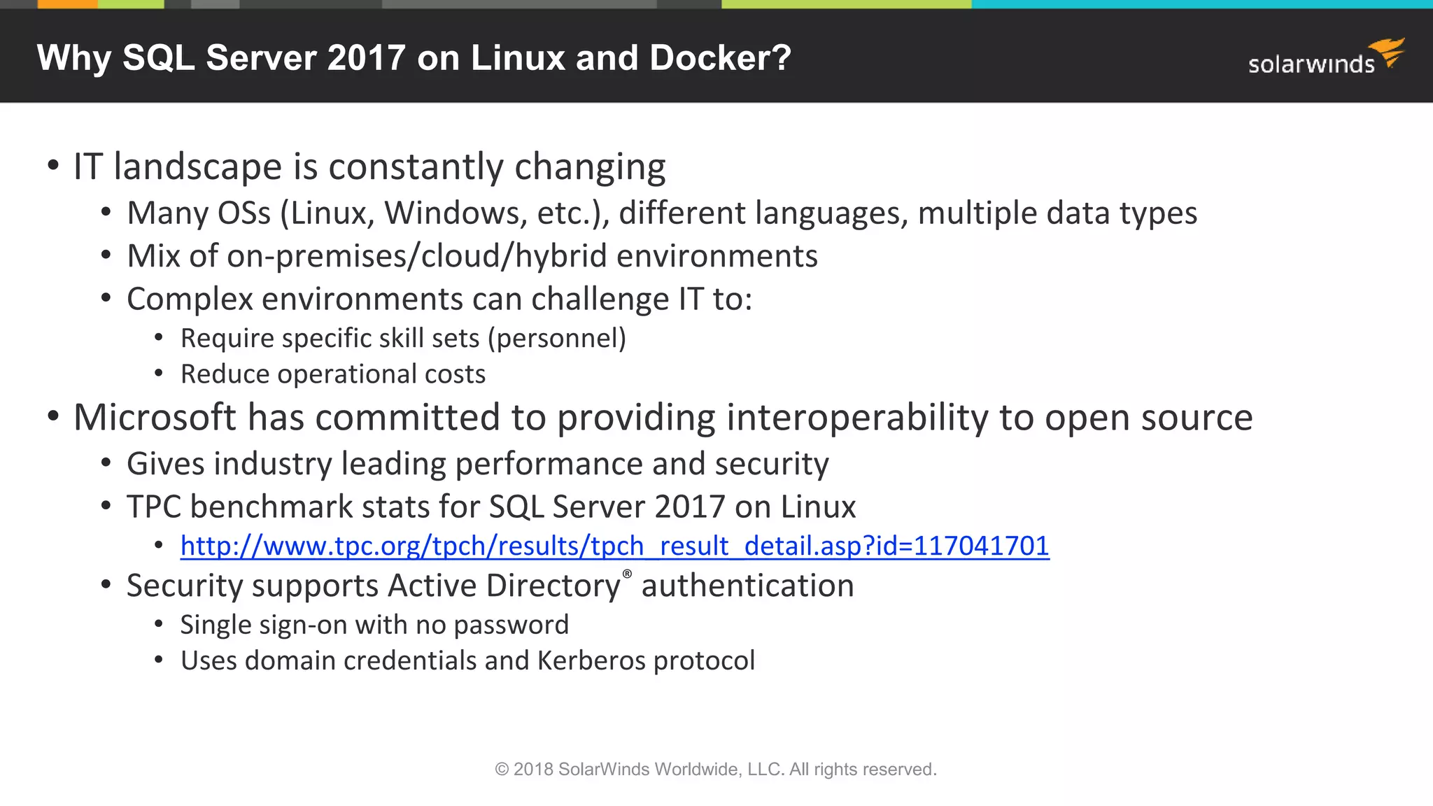 • IT landscape is constantly changing
• Many OSs (Linux, Windows, etc.), different languages, multiple data types
• Mix of on-premises/cloud/hybrid environments
• Complex environments can challenge IT to:
• Require specific skill sets (personnel)
• Reduce operational costs
• Microsoft has committed to providing interoperability to open source
• Gives industry leading performance and security
• TPC benchmark stats for SQL Server 2017 on Linux
• http://www.tpc.org/tpch/results/tpch_result_detail.asp?id=117041701
• Security supports Active Directory® authentication
• Single sign-on with no password
• Uses domain credentials and Kerberos protocol
Why SQL Server 2017 on Linux and Docker?
© 2018 SolarWinds Worldwide, LLC. All rights reserved.
 