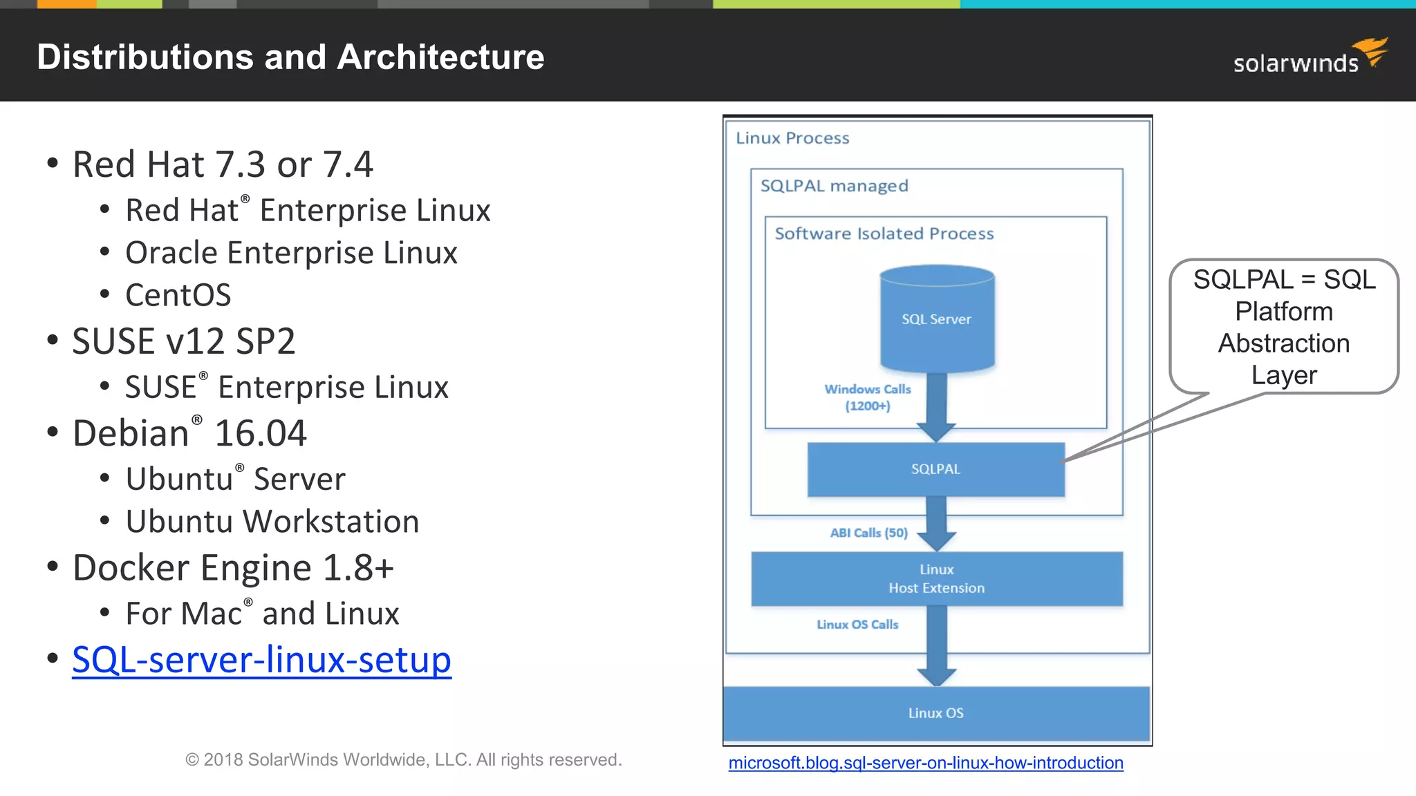 © 2018 SolarWinds Worldwide, LLC. All rights reserved.
• Red Hat 7.3 or 7.4
• Red Hat® Enterprise Linux
• Oracle Enterprise Linux
• CentOS
• SUSE v12 SP2
• SUSE® Enterprise Linux
• Debian® 16.04
• Ubuntu® Server
• Ubuntu Workstation
• Docker Engine 1.8+
• For Mac® and Linux
• SQL-server-linux-setup
Distributions and Architecture
SQLPAL = SQL
Platform
Abstraction
Layer
microsoft.blog.sql-server-on-linux-how-introduction
 