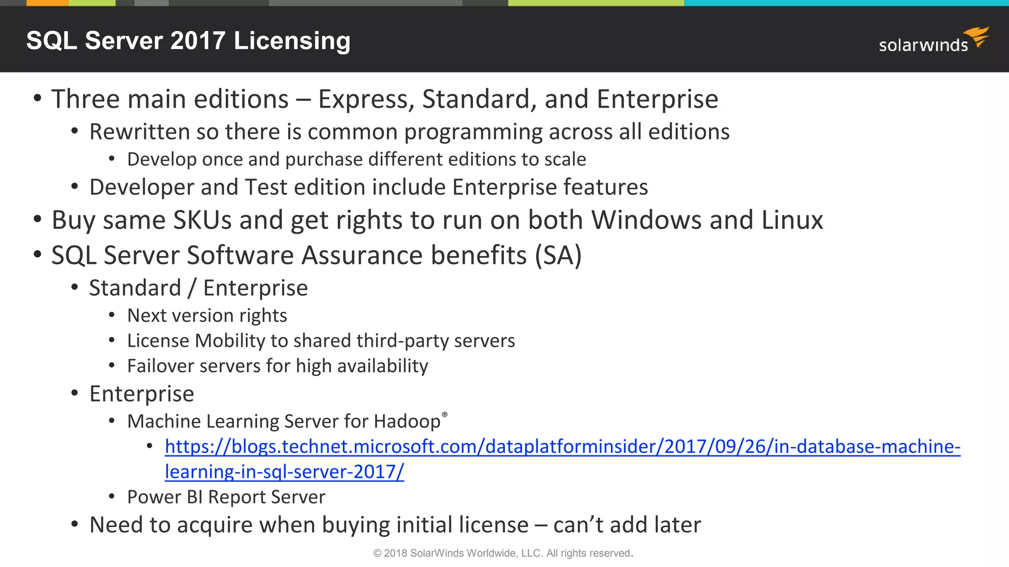 • Three main editions – Express, Standard, and Enterprise
• Rewritten so there is common programming across all editions
• Develop once and purchase different editions to scale
• Developer and Test edition include Enterprise features
• Buy same SKUs and get rights to run on both Windows and Linux
• SQL Server Software Assurance benefits (SA)
• Standard / Enterprise
• Next version rights
• License Mobility to shared third-party servers
• Failover servers for high availability
• Enterprise
• Machine Learning Server for Hadoop®
• https://blogs.technet.microsoft.com/dataplatforminsider/2017/09/26/in-database-machine-
learning-in-sql-server-2017/
• Power BI Report Server
• Need to acquire when buying initial license – can’t add later
SQL Server 2017 Licensing
© 2018 SolarWinds Worldwide, LLC. All rights reserved.
 