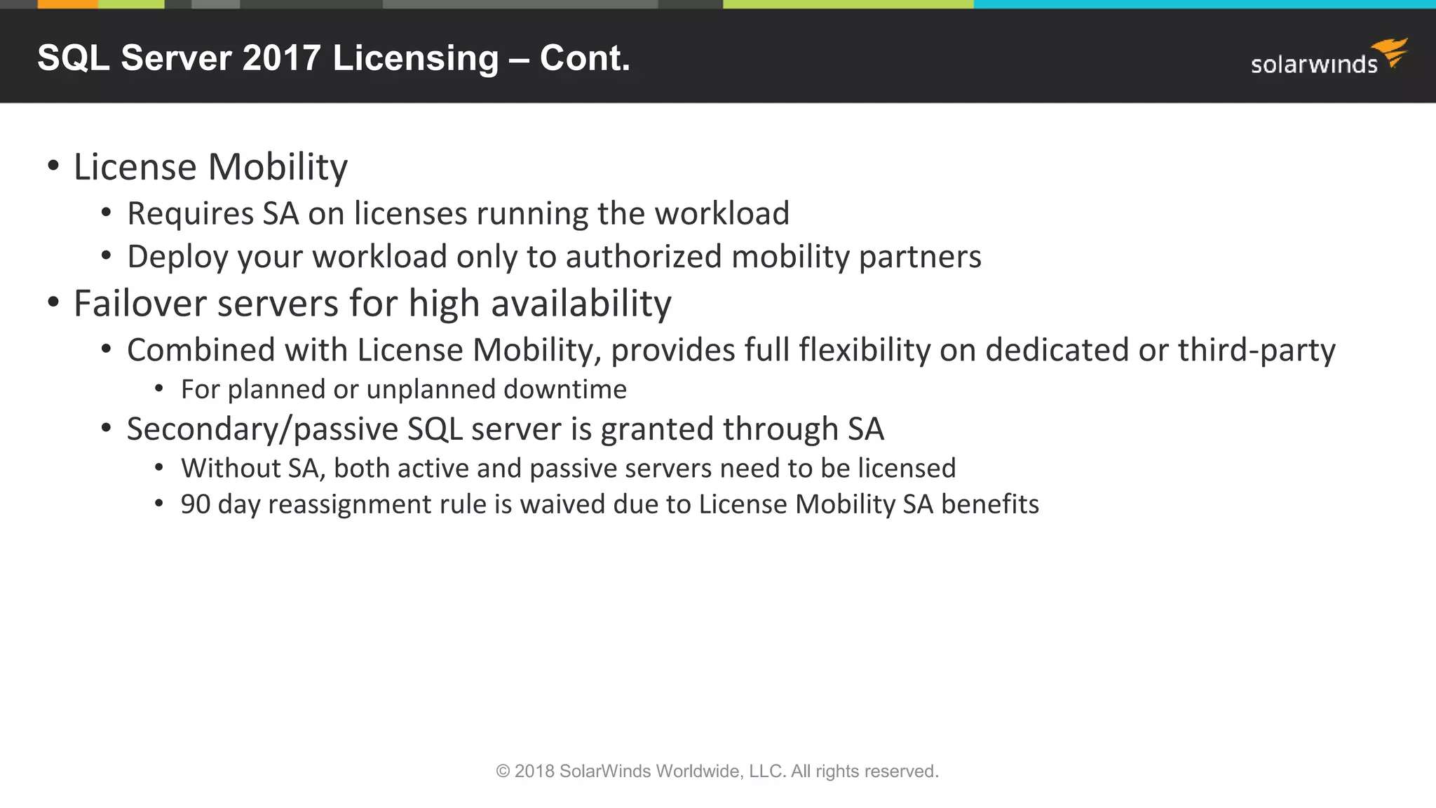 • License Mobility
• Requires SA on licenses running the workload
• Deploy your workload only to authorized mobility partners
• Failover servers for high availability
• Combined with License Mobility, provides full flexibility on dedicated or third-party
• For planned or unplanned downtime
• Secondary/passive SQL server is granted through SA
• Without SA, both active and passive servers need to be licensed
• 90 day reassignment rule is waived due to License Mobility SA benefits
SQL Server 2017 Licensing – Cont.
© 2018 SolarWinds Worldwide, LLC. All rights reserved.
 