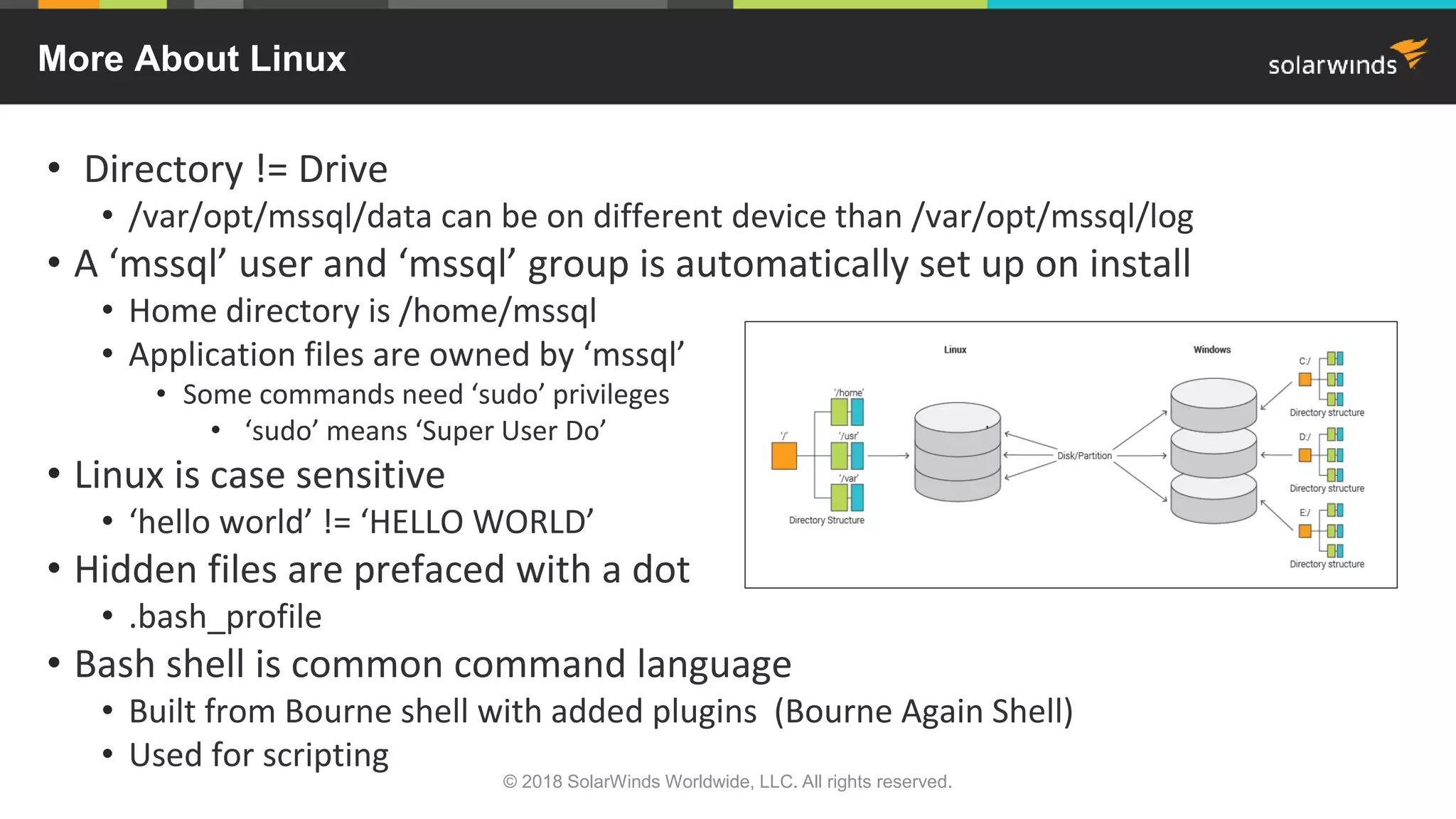 • Directory != Drive
• /var/opt/mssql/data can be on different device than /var/opt/mssql/log
• A ‘mssql’ user and ‘mssql’ group is automatically set up on install
• Home directory is /home/mssql
• Application files are owned by ‘mssql’
• Some commands need ‘sudo’ privileges
• ‘sudo’ means ‘Super User Do’
• Linux is case sensitive
• ‘hello world’ != ‘HELLO WORLD’
• Hidden files are prefaced with a dot
• .bash_profile
• Bash shell is common command language
• Built from Bourne shell with added plugins (Bourne Again Shell)
• Used for scripting
More About Linux
© 2018 SolarWinds Worldwide, LLC. All rights reserved.
 