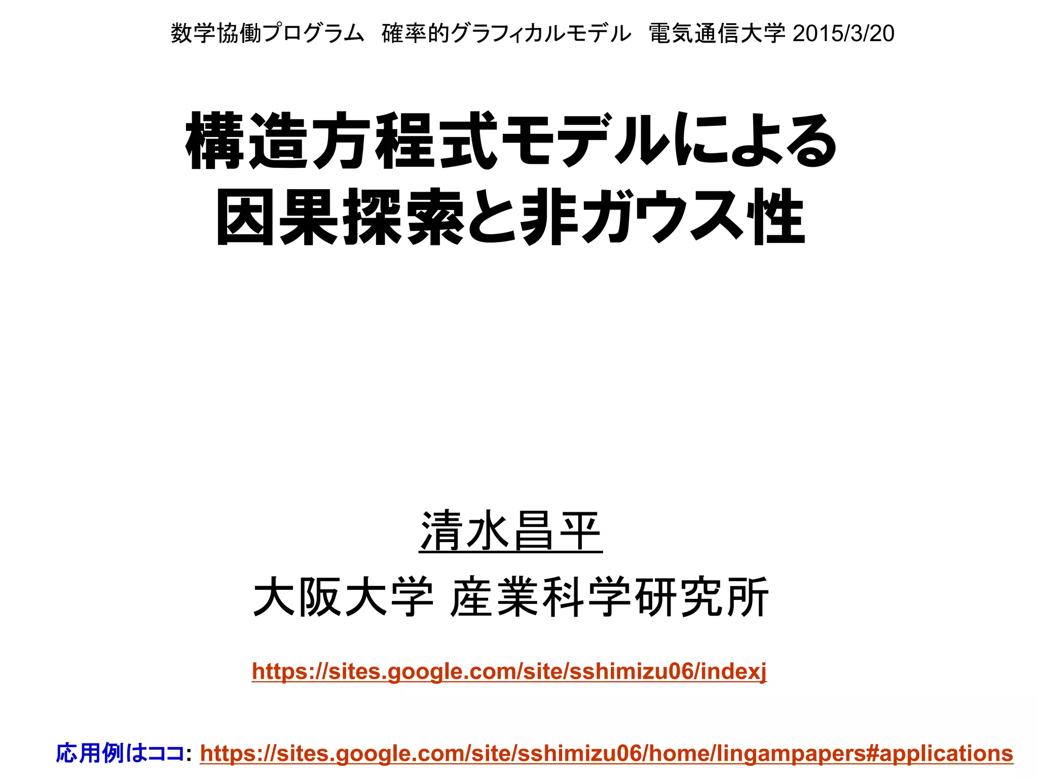 構造方程式モデルによる
因果探索と非ガウス性
清水昌平
大阪大学 産業科学研究所
数学協働プログラム 確率的グラフィカルモデル
電気通信大学 2015年3月
https://sites.google.com/site/sshimizu06/indexj
応用例はココ: https://sites.google.com/site/sshimizu06/home/lingampapers#applications
 