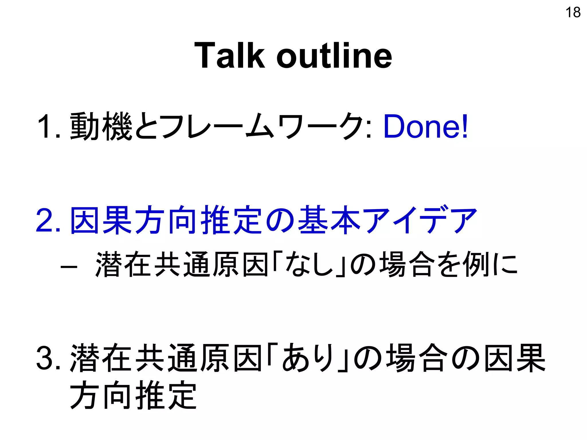 Talk outline
1. 動機とフレームワーク: Done!
2. 因果方向推定の基本アイデア
– 潜在共通原因「なし」の場合を例に
3. 潜在共通原因「あり」の場合の因果
方向推定
18
 