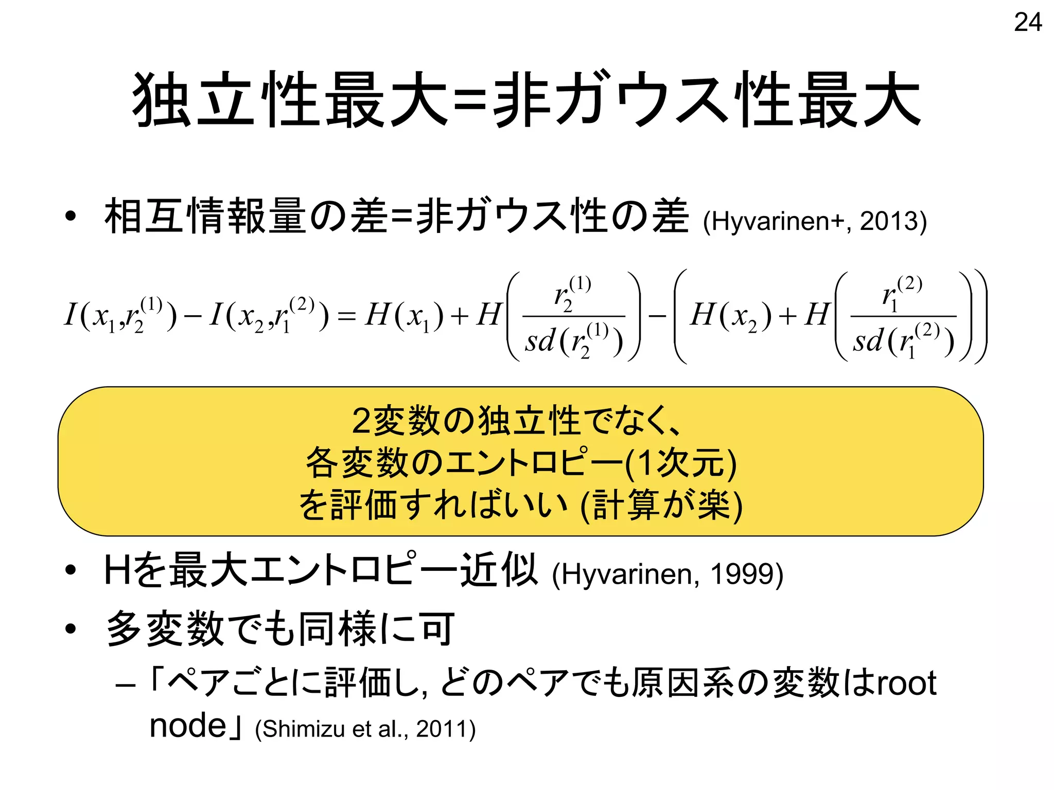 独立性最大=非ガウス性最大
• 相互情報量の差=非ガウス性の差 (Hyvarinen+, 2013)
• Hを最大エントロピー近似 (Hyvarinen, 1999)
• 多変数でも同様に可
– 「ペアごとに評価し, どのペアでも原因系の変数はroot
node」 (Shimizu et al., 2011)
24





















)(
)(
)(
)(),(),( )2(
1
)2(
1
2)1(
2
)1(
2
1
)2(
12
)1(
21
rsd
r
HxH
rsd
r
HxHrxIrxI
2変数の独立性でなく、
各変数のエントロピー(1次元)
を評価すればいい (計算が楽)
 
