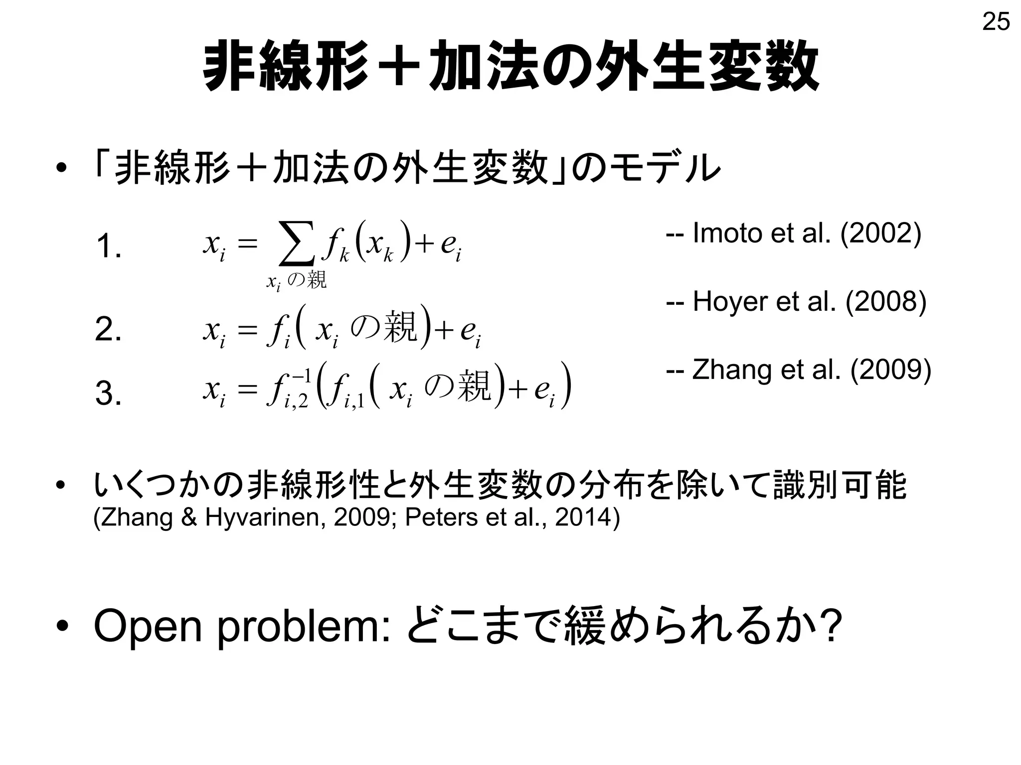 • 「非線形＋加法の外生変数」のモデル
• いくつかの非線形性と外生変数の分布を除いて識別可能
(Zhang & Hyvarinen, 2009; Peters et al., 2014)
• Open problem: どこまで緩められるか?
非線形＋加法の外生変数
 
 
  iiiii
iiii
i
x
kki
exffx
exfx
exfx
i





の親
の親
の親
1,
1
2,
-- Hoyer et al. (2008)
-- Zhang et al. (2009)
1.
2.
25
3.
-- Imoto et al. (2002)
 