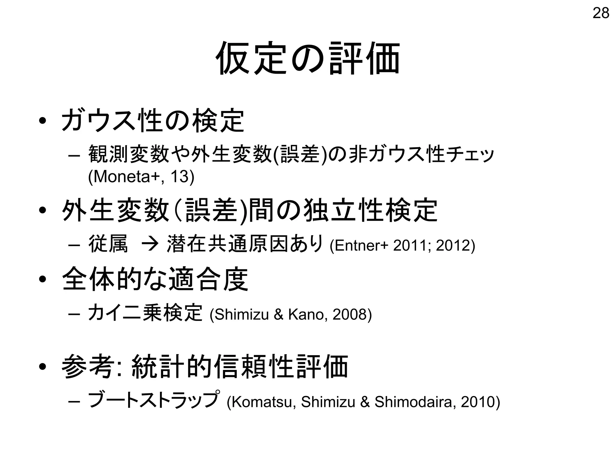 仮定の評価
• ガウス性の検定
– 観測変数や外生変数(誤差)の非ガウス性チェッ
(Moneta+, 13)
• 外生変数（誤差)間の独立性検定
– 従属  潜在共通原因あり (Entner+ 2011; 2012)
• 全体的な適合度
– カイ二乗検定 (Shimizu & Kano, 2008)
• 参考: 統計的信頼性評価
– ブートストラップ (Komatsu, Shimizu & Shimodaira, 2010)
28
 