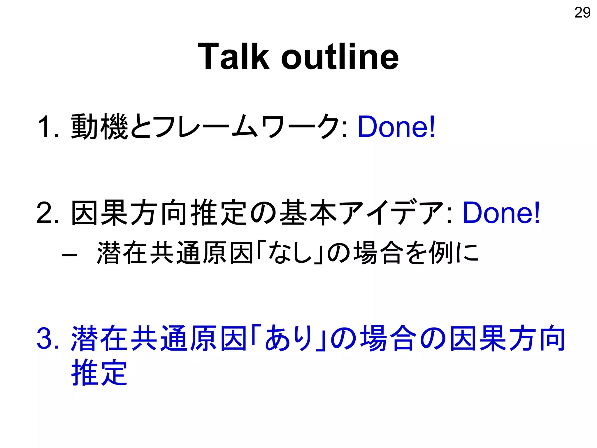 Talk outline
1. 動機とフレームワーク: Done!
2. 因果方向推定の基本アイデア: Done!
– 潜在共通原因「なし」の場合を例に
3. 潜在共通原因「あり」の場合の因果方向
推定
29
 