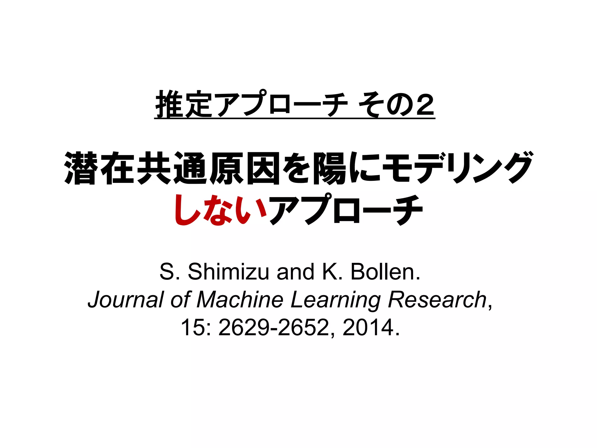 潜在共通原因を陽にモデリング
しないアプローチ
S. Shimizu and K. Bollen.
Journal of Machine Learning Research,
15: 2629-2652, 2014.
推定アプローチ その２
 