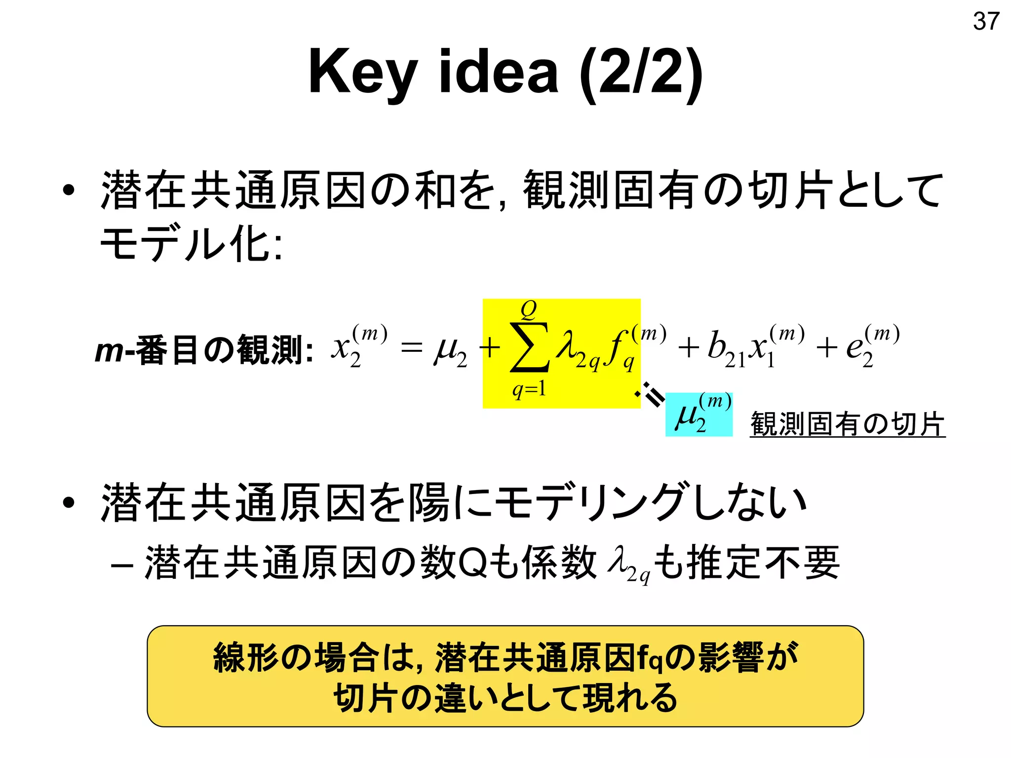 Key idea (2/2)
• 潜在共通原因の和を, 観測固有の切片として
モデル化:
• 潜在共通原因を陽にモデリングしない
– 潜在共通原因の数Qも係数 も推定不要
37
)(
2
m

)(
2
)(
121
1
)(
22
)(
2
mm
Q
q
m
qq
m
exbfx  
m-番目の観測:
q2
観測固有の切片
線形の場合は, 潜在共通原因fqの影響が
切片の違いとして現れる
 
