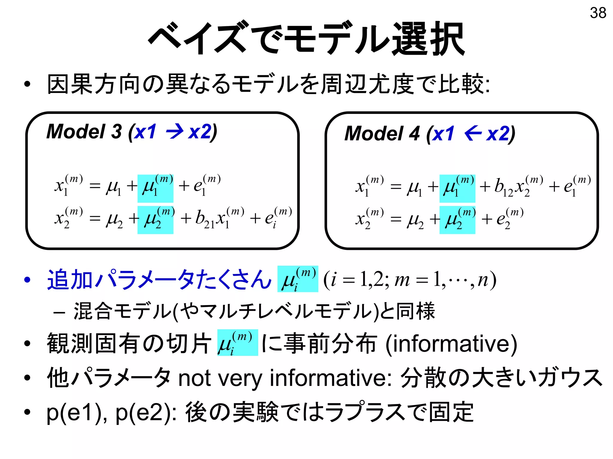 • 因果方向の異なるモデルを周辺尤度で比較:
• 追加パラメータたくさん
– 混合モデル(やマルチレベルモデル)と同様
• 観測固有の切片 に事前分布 (informative)
• 他パラメータ not very informative: 分散の大きいガウス
• p(e1), p(e2): 後の実験ではラプラスで固定
)()(
121
)(
22
)(
2
)(
1
)(
11
)(
1
m
i
mmm
mmm
exbx
ex




ベイズでモデル選択
38
),,1;2,1()(
nmim
i 
)(m
i
Model 3 (x1  x2)
)(
2
)(
22
)(
2
)(
1
)(
212
)(
11
)(
1
mmm
mmmm
ex
exbx




Model 4 (x1  x2)
 
