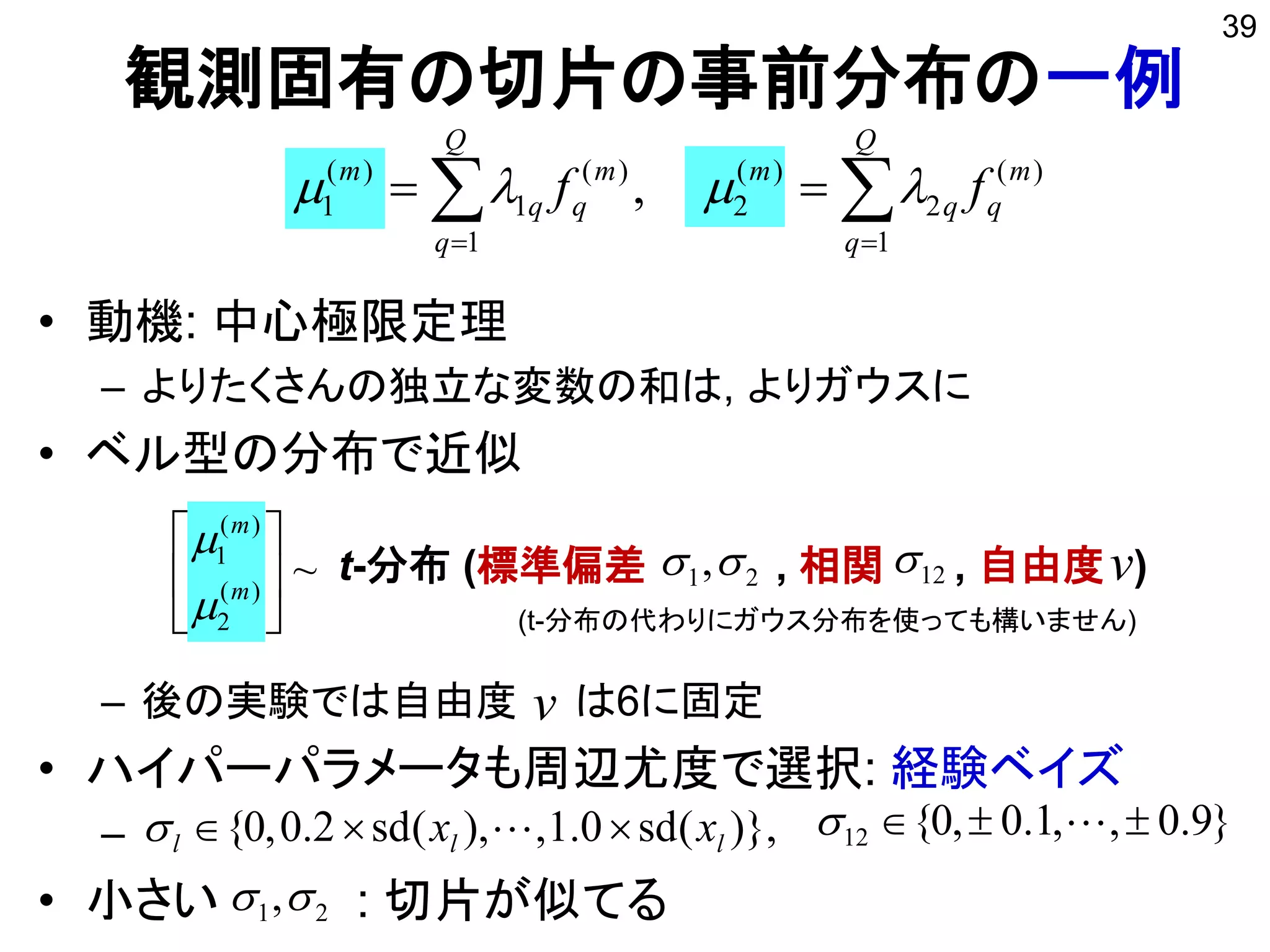 v
観測固有の切片の事前分布の一例
• 動機: 中心極限定理
– よりたくさんの独立な変数の和は, よりガウスに
• ベル型の分布で近似
– 後の実験では自由度 は6に固定
• ハイパーパラメータも周辺尤度で選択: 経験ベイズ
–
• 小さい : 切片が似てる
39
 

Q
q
m
qq
m
Q
q
m
qq
m
ff
1
)(
2
)(
2
1
)(
1
)(
1 , 
~)(
2
)(
1






m
m


t-分布 (標準偏差 , 相関 , 自由度 )1221, v
)},(sd0.1,),(sd2.0,0{ lll xx   }9.0,,1.0,0{12  
21,
(t-分布の代わりにガウス分布を使っても構いません)
 